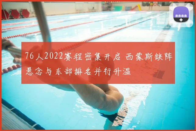 76人2022赛程密集开启 西蒙斯缺阵悬念与东部排名并行升温