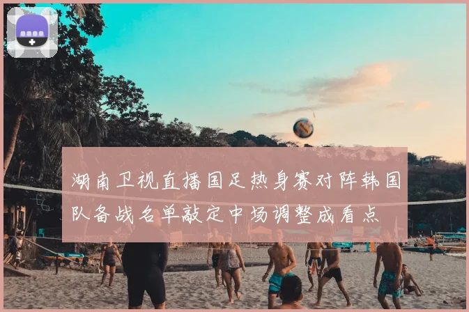 湖南卫视直播国足热身赛对阵韩国队备战名单敲定中场调整成看点