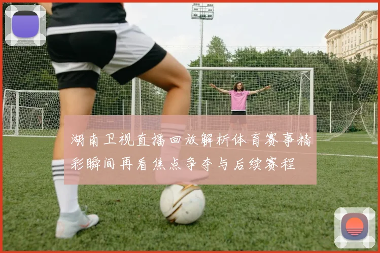 湖南卫视直播回放解析体育赛事精彩瞬间再看焦点争夺与后续赛程