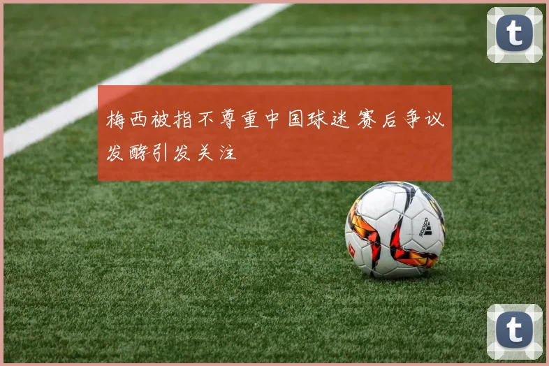 梅西被指不尊重中国球迷 赛后争议发酵引发关注