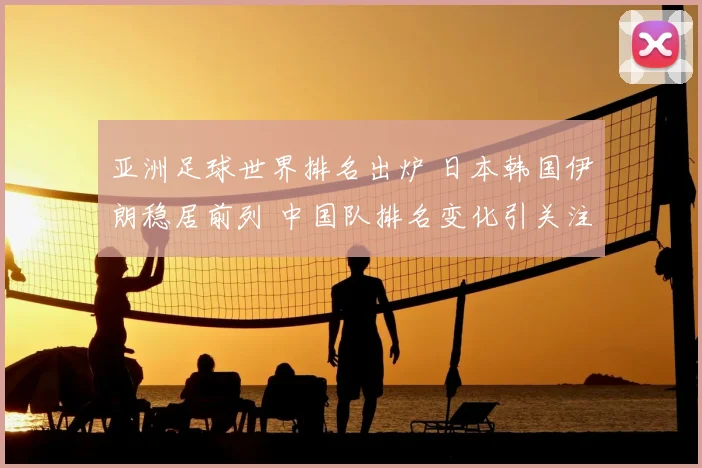 亚洲足球世界排名出炉 日本韩国伊朗稳居前列 中国队排名变化引关注