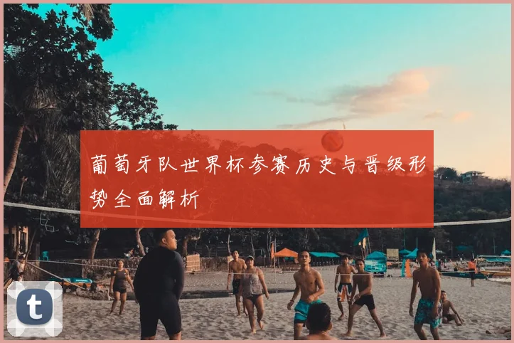 葡萄牙队世界杯参赛历史与晋级形势全面解析