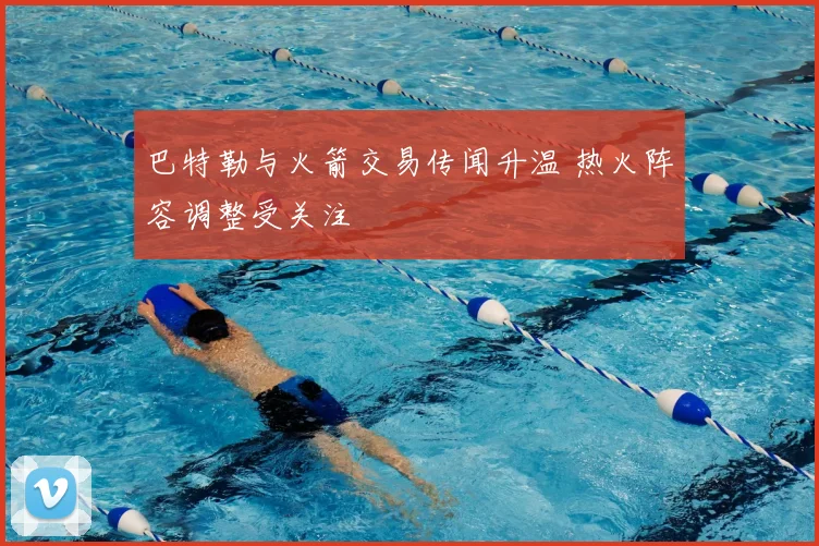 巴特勒与火箭交易传闻升温 热火阵容调整受关注