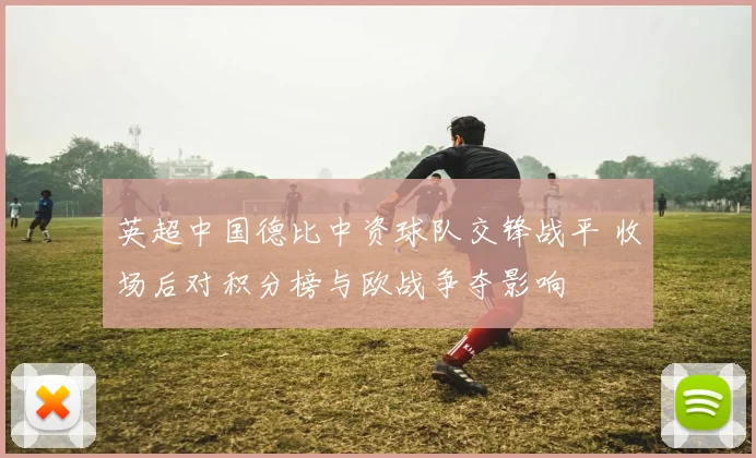 英超中国德比中资球队交锋战平 收场后对积分榜与欧战争夺影响