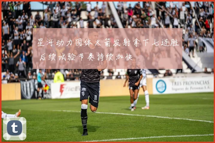 星河动力固体火箭发射拿下七连胜 后续试验节奏持续加快