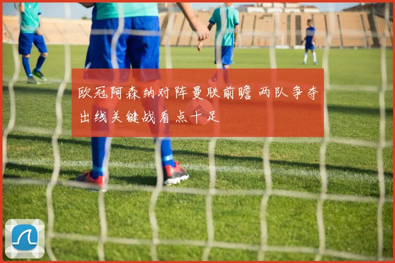 欧冠阿森纳对阵曼联前瞻 两队争夺出线关键战看点十足