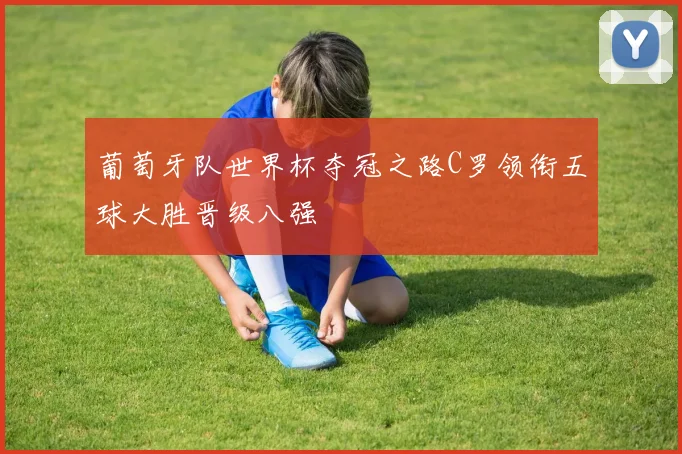 葡萄牙队世界杯夺冠之路C罗领衔五球大胜晋级八强