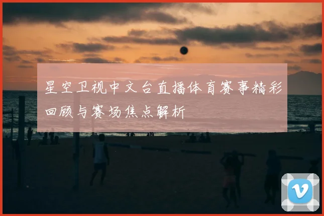 星空卫视中文台直播体育赛事精彩回顾与赛场焦点解析