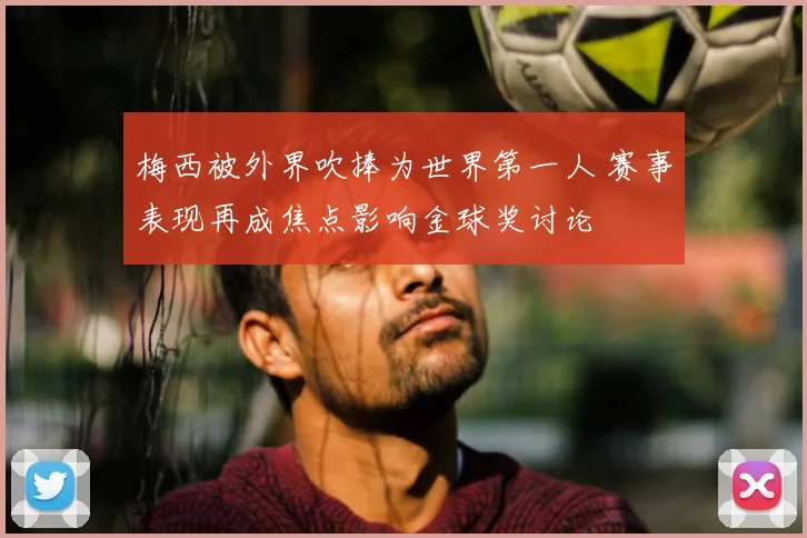 梅西被外界吹捧为世界第一人 赛事表现再成焦点影响金球奖讨论