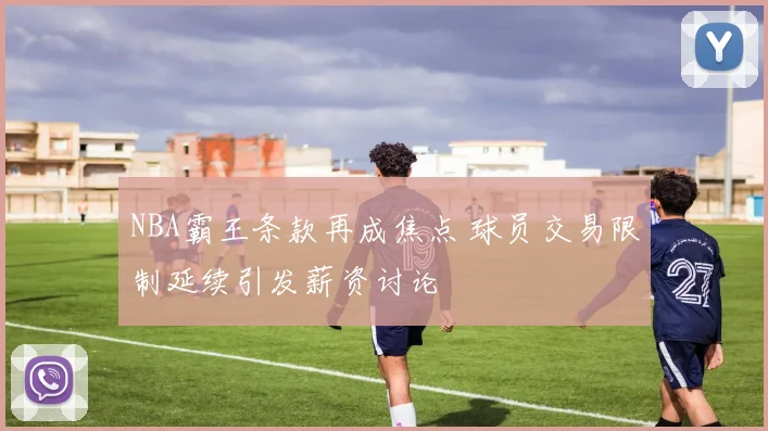 NBA霸王条款再成焦点 球员交易限制延续引发薪资讨论