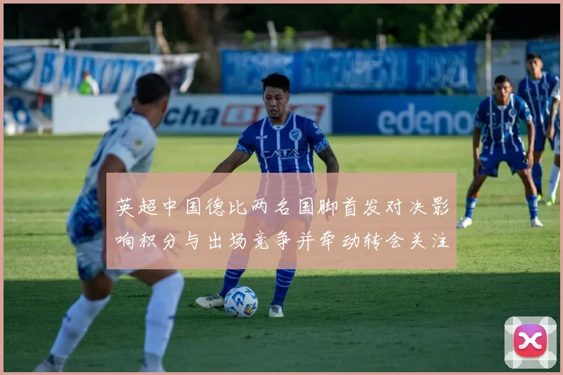 英超中国德比两名国脚首发对决影响积分与出场竞争并牵动转会关注