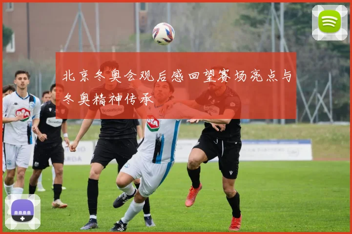 北京冬奥会观后感回望赛场亮点与冬奥精神传承