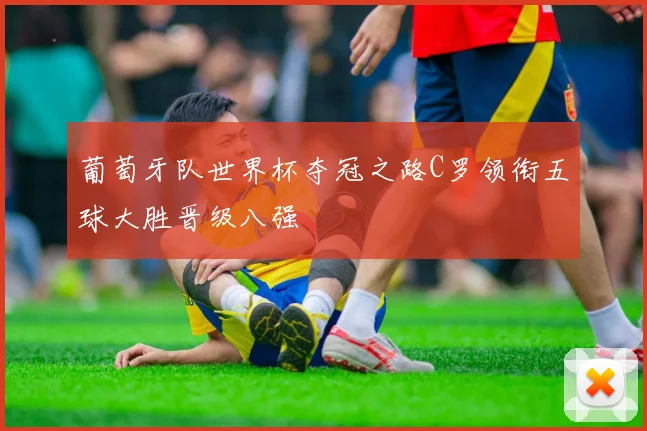 葡萄牙队世界杯夺冠之路C罗领衔五球大胜晋级八强