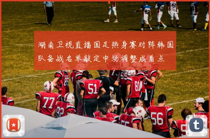 湖南卫视直播国足热身赛对阵韩国队备战名单敲定中场调整成看点