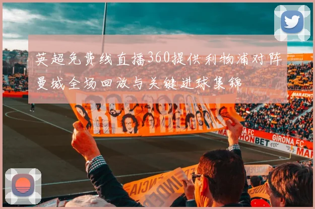 英超免费线直播360提供利物浦对阵曼城全场回放与关键进球集锦