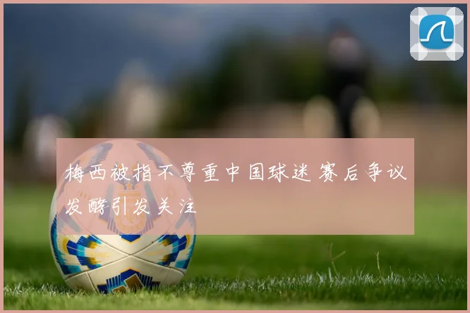 梅西被指不尊重中国球迷 赛后争议发酵引发关注