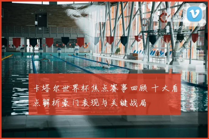 卡塔尔世界杯焦点赛事回顾 十大看点解析豪门表现与关键战局