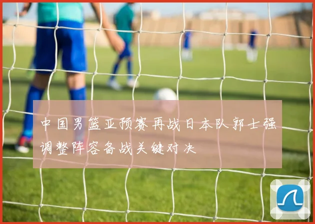 中国男篮亚预赛再战日本队郭士强调整阵容备战关键对决