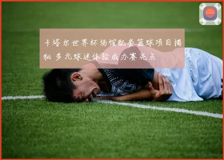 卡塔尔世界杯场馆配套篮球项目揭秘 多元球迷体验成办赛亮点