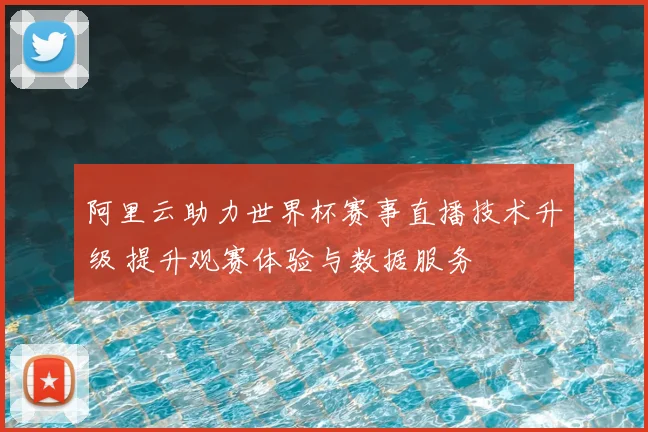 阿里云助力世界杯赛事直播技术升级 提升观赛体验与数据服务