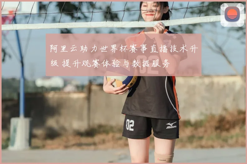 阿里云助力世界杯赛事直播技术升级 提升观赛体验与数据服务