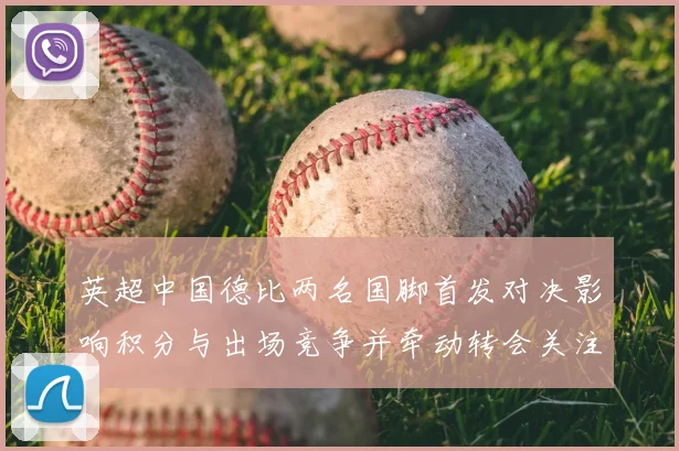 英超中国德比两名国脚首发对决影响积分与出场竞争并牵动转会关注