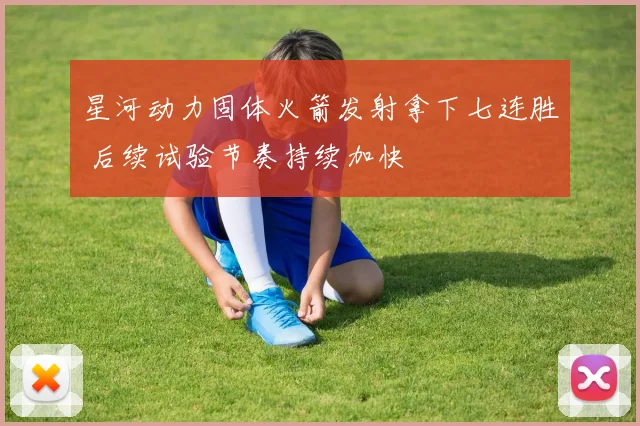 星河动力固体火箭发射拿下七连胜 后续试验节奏持续加快