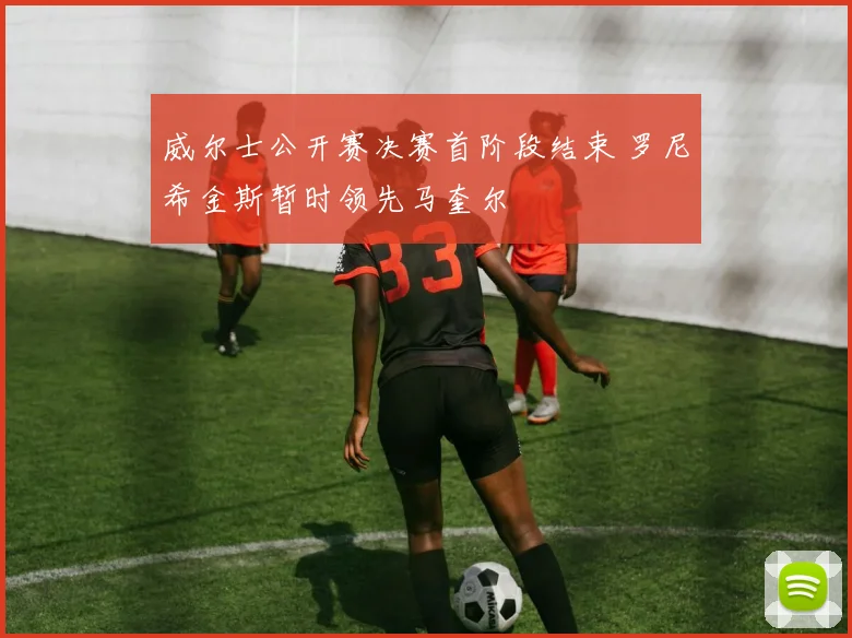 威尔士公开赛决赛首阶段结束 罗尼希金斯暂时领先马奎尔