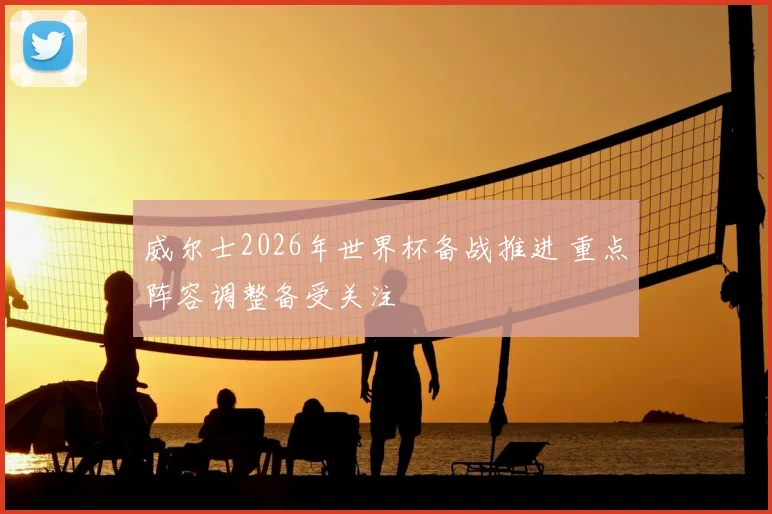威尔士2026年世界杯备战推进 重点阵容调整备受关注