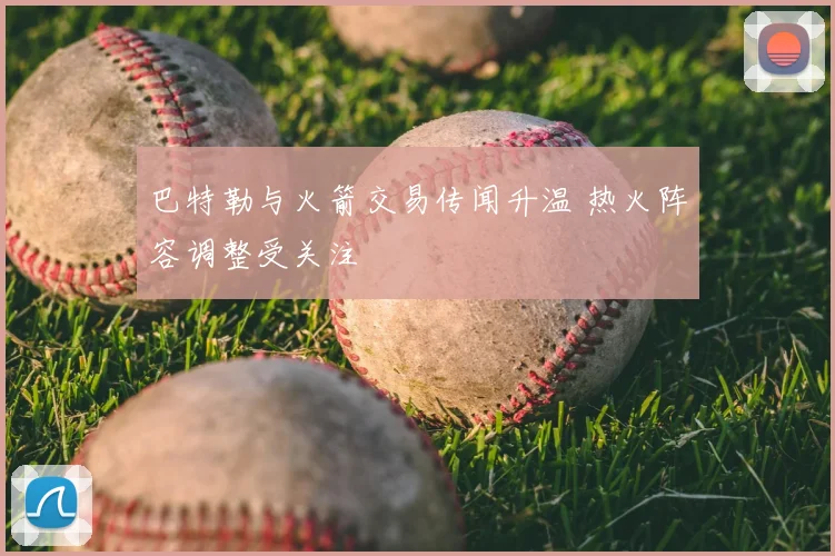 巴特勒与火箭交易传闻升温 热火阵容调整受关注