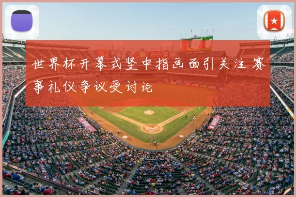 世界杯开幕式竖中指画面引关注 赛事礼仪争议受讨论