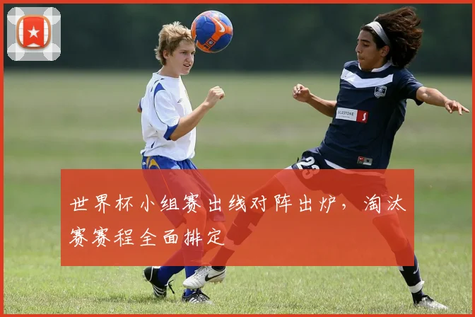 世界杯小组赛出线对阵出炉，淘汰赛赛程全面排定