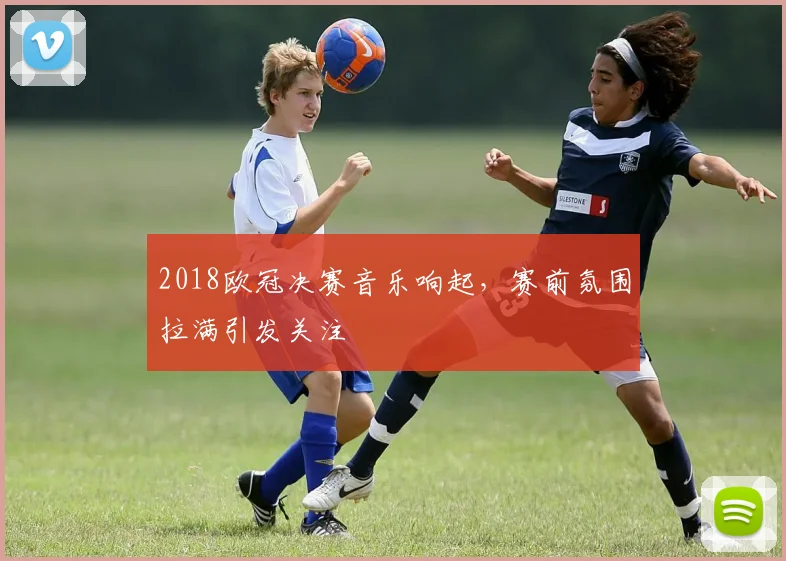 2018欧冠决赛音乐响起，赛前氛围拉满引发关注