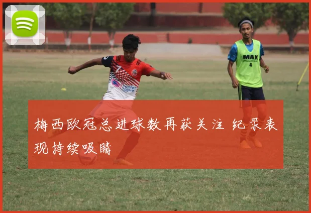 梅西欧冠总进球数再获关注 纪录表现持续吸睛